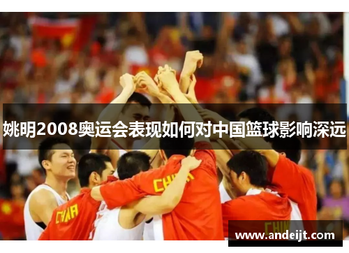 姚明2008奥运会表现如何对中国篮球影响深远 姚明2008奥运会表现如何对中国篮球影响深远